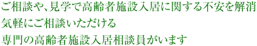 ご相談や、見学で高齢者施設入居に関する不安を解消。気軽にご相談いただける専門の高齢者施設入居相談員がいます。