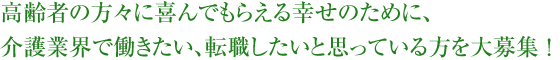 高齢者の方々に喜んでもらえる幸せのために、介護業界で働きたい、転職したいと思っている方を大募集！